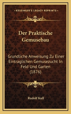 Der Praktische Gemusebau: Grundliche Anweisung Zu Einer Eintraglichen Gemusezucht In Feld Und Garten (1876) by Kull, Rudolf