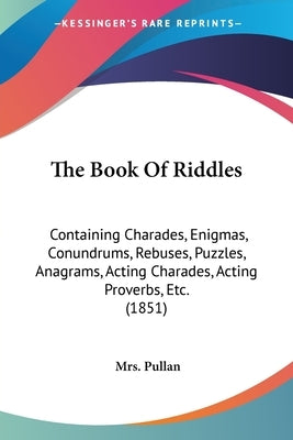 The Book Of Riddles: Containing Charades, Enigmas, Conundrums, Rebuses, Puzzles, Anagrams, Acting Charades, Acting Proverbs, Etc. (1851) by Pullan