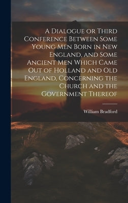 A Dialogue or Third Conference Between Some Young men Born in New England, and Some Ancient men Which Came out of Holland and Old England, Concerning by Bradford, William