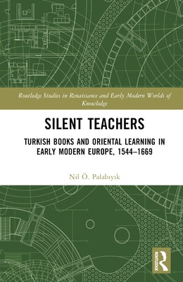 Silent Teachers: Turkish Books and Oriental Learning in Early Modern Europe, 1544-1669 by Palabıyık, Nil Ö.