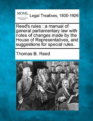Reed's Rules: A Manual of General Parliamentary Law with Notes of Changes Made by the House of Representatives, and Suggestions for Special Rules. by Reed, Thomas Brackett