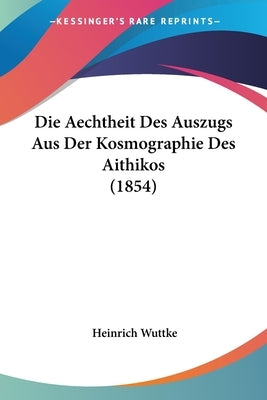 Die Aechtheit Des Auszugs Aus Der Kosmographie Des Aithikos (1854) by Wuttke, Heinrich