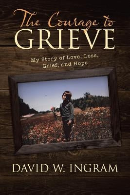The Courage to Grieve: My Story of Love, Loss, Grief, and Hope by Ingram, David W.