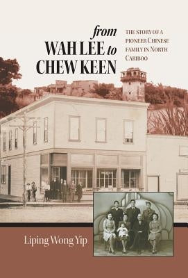 from Wah Lee to Chew Keen: The story of a pioneer Chinese family in North Cariboo by Yip, Liping Wong