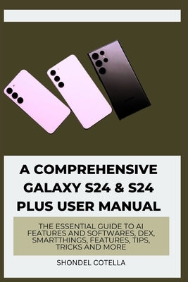 A Comprehensive Galaxy S24 & S24 plus User Manual: The Essential Guide to AI features and softwares, DeX, SmartThings, features, tips, tricks and more by Cotella, Shondel