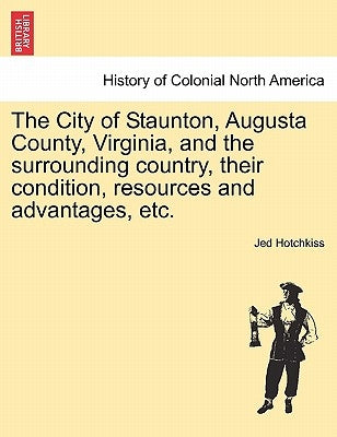 The City of Staunton, Augusta County, Virginia, and the Surrounding Country, Their Condition, Resources and Advantages, Etc.Vol.I by Hotchkiss, Jed