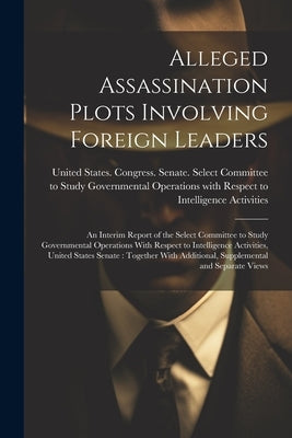 Alleged Assassination Plots Involving Foreign Leaders: An Interim Report of the Select Committee to Study Governmental Operations With Respect to Inte by United States Congress Senate Select
