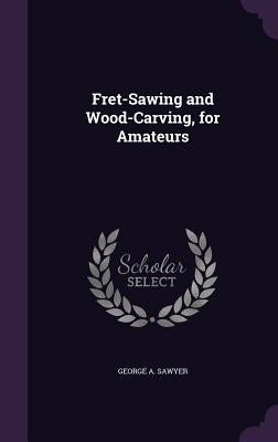 Fret-Sawing and Wood-Carving, for Amateurs by Sawyer, George A.