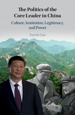 The Politics of the Core Leader in China: Culture, Institution, Legitimacy, and Power by Guo, Xuezhi