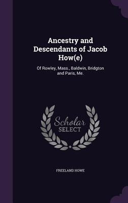 Ancestry and Descendants of Jacob How(e): Of Rowley, Mass., Baldwin, Bridgton and Paris, Me. by Howe, Freeland
