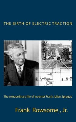 The Birth of Electric Traction: the extraordinary life and times of inventor Frank Julian Sprague by Sprague, John L.