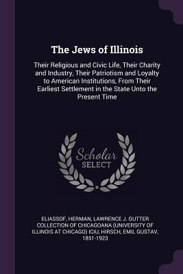 The Jews of Illinois: Their Religious and Civic Life, Their Charity and Industry, Their Patriotism and Loyalty to American Institutions, Fro by Eliassof, Herman