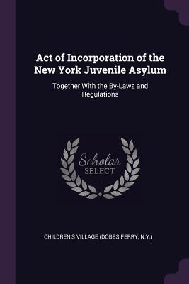 Act of Incorporation of the New York Juvenile Asylum: Together With the By-Laws and Regulations by Village, Children's