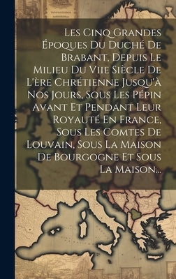 Les Cinq Grandes Époques Du Duché De Brabant, Depuis Le Milieu Du Viie Siècle De L'ère Chrétienne Jusqu'à Nos Jours, Sous Les Pépin Avant Et Pendant L by Anonymous