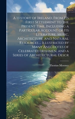 A History of Ireland, From its First Settlement to the Present Time, Including a Particular Account of its Literature, Music, Architecture, and Natura by Mooney, Thomas