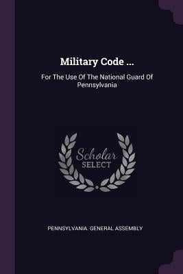 Military Code ...: For The Use Of The National Guard Of Pennsylvania by Assembly, Pennsylvania General