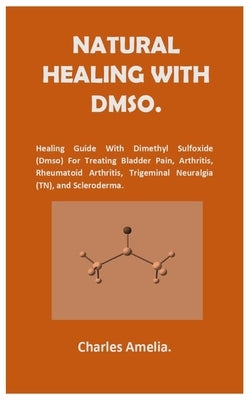 Natural healing with DMSO.: Healing Guide With Dimethyl Sulfoxide (DMSO) For Treating Bladder Pain, Arthritis, Rheumatoid Arthritis, Trigeminal Neural by Amelia, Charles