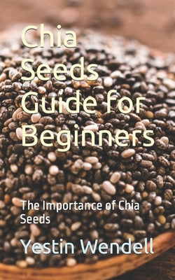 Chia Seeds Guide for Beginners: The Importance of Chia Seeds by Wendell, Yestin
