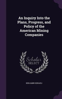 An Inquiry Into the Plans, Progress, and Policy of the American Mining Companies by Disraeli, Benjamin