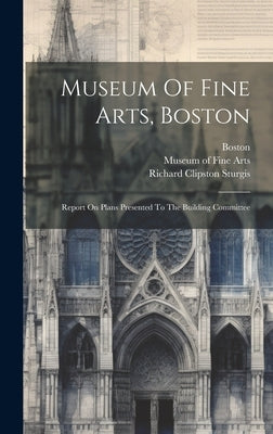 Museum Of Fine Arts, Boston: Report On Plans Presented To The Building Committee by Sturgis, Richard Clipston