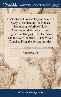 The History of Francis-Eugene Prince of Savoy, ... Containing, the Military Transactions of Above Thirty Campaigns, Made by his Serene Highness in Hun by Bancks, John