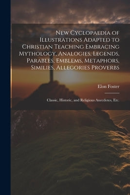 New Cyclopaedia of Illustrations Adapted to Christian Teaching Embracing Mythology, Analogies, Legends, Parables, Emblems, Metaphors, Similies, Allego by Foster, Elon