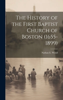 The History of the First Baptist Church of Boston (1655-1899) by Wood, Nathan E.