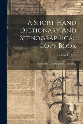 A Short-hand Dictionary And Stenographical Copy Book: Dedicated ... To Sir James Campbell... by Artis, George L.