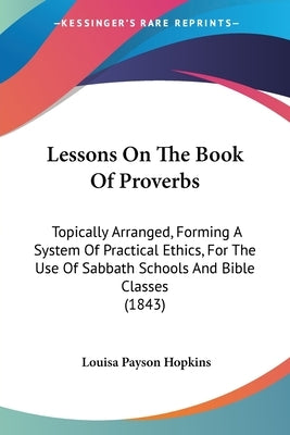 Lessons On The Book Of Proverbs: Topically Arranged, Forming A System Of Practical Ethics, For The Use Of Sabbath Schools And Bible Classes (1843) by Hopkins, Louisa Payson
