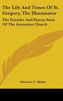 The Life And Times Of St. Gregory, The Illuminator: The Founder And Patron Saint Of The Armenian Church by Malan, Solomon C.