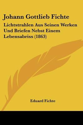 Johann Gottlieb Fichte: Lichtstrahlen Aus Seinen Werken Und Briefen Nebst Einem Lebensabriss (1863) by Fichte, Eduard