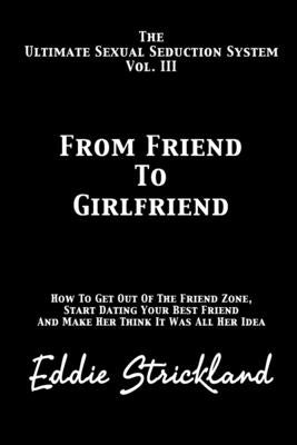 From Friend To Girlfriend: The Ultimate Sexual Seduction System. How To Get Out Of The Friend Zone, Start Dating Your Best Friend And Make Her Think I by Strickland, Eddie
