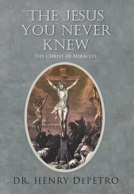 The Jesus You Never Knew: The Christ of Miracles by Depetro, Henry