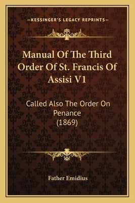 Manual Of The Third Order Of St. Francis Of Assisi V1: Called Also The Order On Penance (1869) by Emidius, Father