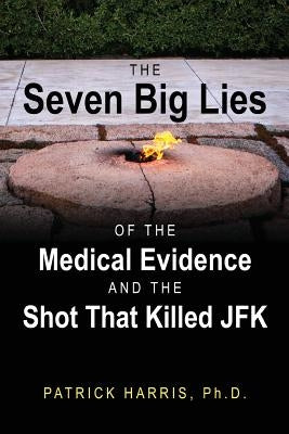 The Seven Big Lies of the Medical Evidence and the Shot That Killed JFK by Harris, Patrick