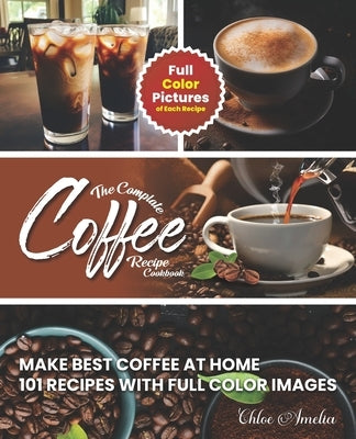 The Complete Coffee Recipe Cookbook: 101 Full Color Picture Recipe Edition Make Barista Like Coffee at Home by Amelia, Chloe
