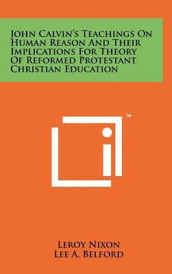 John Calvin's Teachings On Human Reason And Their Implications For Theory Of Reformed Protestant Christian Education by Nixon, LeRoy