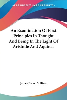 An Examination Of First Principles In Thought And Being In The Light Of Aristotle And Aquinas by Sullivan, James Bacon