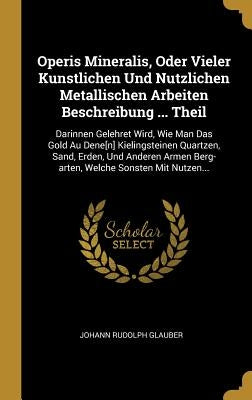 Operis Mineralis, Oder Vieler Kunstlichen Und Nutzlichen Metallischen Arbeiten Beschreibung ... Theil: Darinnen Gelehret Wird, Wie Man Das Gold Au Den by Glauber, Johann Rudolph
