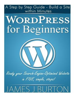 WordPress for Beginners: A Step by Step Guide - Build a Site within Minutes. Ready your Search-Engine-Optimized Website in FIVE, simple, steps! by Burton, James J.