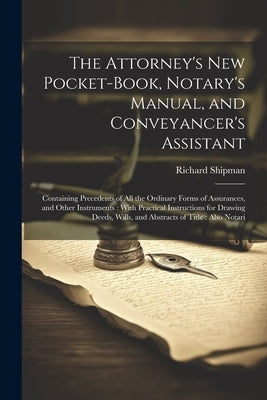 The Attorney's New Pocket-Book, Notary's Manual, and Conveyancer's Assistant: Containing Precedents of All the Ordinary Forms of Assurances, and Other by Shipman, Richard