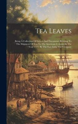 Tea Leaves: Being A Collection Of Letters And Documents Relating To The Shipment Of Tea To The American Colonies In The Year 1773, by Anonymous