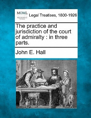 The Practice and Jurisdiction of the Court of Admiralty: In Three Parts. by Hall, John E.