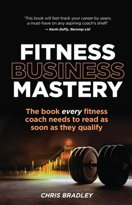 Fitness Business Mastery: The Book Every Fitness Coach Needs to Read as Soon as They Qualify by Bradley, Chris
