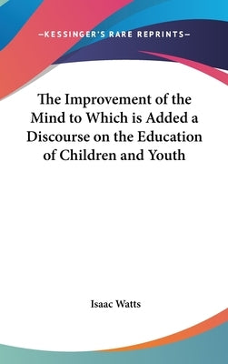 The Improvement of the Mind to Which is Added a Discourse on the Education of Children and Youth by Watts, Isaac