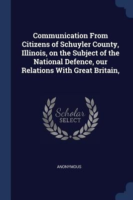 Communication From Citizens of Schuyler County, Illinois, on the Subject of the National Defence, our Relations With Great Britain, by Anonymous