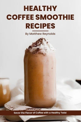 Healthy Coffee Smoothie Recipes Cookbook: Awaken Your Senses & Indulge in Wholesome Deliciousness by Reynolds, Matthew