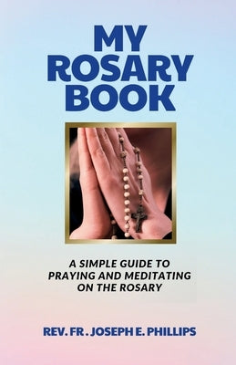 My Rosary Book: A Simple Guide To Praying And Meditating On The Rosary by Phillips, Joseph E.