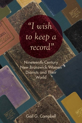 "I wish to keep a record": Nineteenth-Century New Brunswick Women Diarists and Their World by Campbell, Gail G.