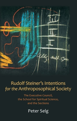 Rudolf Steiner's Intentions for the Anthroposophical Society: The Executive Council, the School for Spiritual Science, and the Sections by Selg, Peter